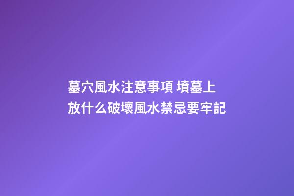 墓穴風水注意事項 墳墓上放什么破壞風水禁忌要牢記